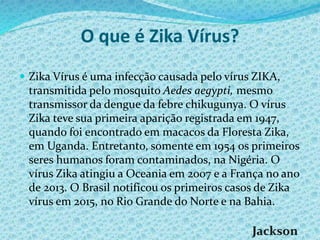 O que é Zika Vírus?
 Zika Vírus é uma infecção causada pelo vírus ZIKA,
transmitida pelo mosquito Aedes aegypti, mesmo
transmissor da dengue da febre chikugunya. O vírus
Zika teve sua primeira aparição registrada em 1947,
quando foi encontrado em macacos da Floresta Zika,
em Uganda. Entretanto, somente em 1954 os primeiros
seres humanos foram contaminados, na Nigéria. O
vírus Zika atingiu a Oceania em 2007 e a França no ano
de 2013. O Brasil notificou os primeiros casos de Zika
vírus em 2015, no Rio Grande do Norte e na Bahia.
 