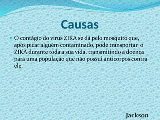 Causas
 O contágio do vírus ZIKA se dá pelo mosquito que,
após picar alguém contaminado, pode transportar o
ZIKA durante toda a sua vida, transmitindo a doença
para uma população que não possui anticorpos contra
ele.
 