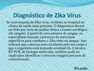 Diagnóstico de Zika Vírus
Se você suspeita de Zika vírus, vá direto ao hospital ou
clínica de saúde mais próxima. O diagnóstico deverá
ser feito por meio de análise clínica e exame sorológico
(de sangue). A partir de uma amostra de sangue, os
especialistas buscam a presença de anticorpos
específicos para combater o Zika vírus no sangue. Isso
indicará que a doença está circulando pelo seu corpo e
que o organismo está tentando combatê-lo. A técnica
RT-PCR, de biologia molecular, também pode ser
usada para identificar o vírus em estágios precoces de
contaminação.
 