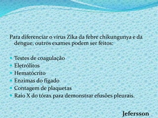 Para diferenciar o vírus Zika da febre chikungunya e da
dengue, outros exames podem ser feitos:
 Testes de coagulação
 Eletrólitos
 Hematócrito
 Enzimas do fígado
 Contagem de plaquetas
 Raio X do tórax para demonstrar efusões pleurais.
 