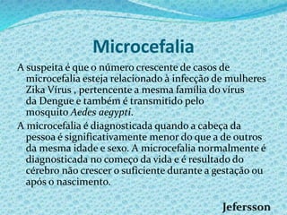 Microcefalia
A suspeita é que o número crescente de casos de
microcefalia esteja relacionado à infecção de mulheres
Zika Vírus , pertencente a mesma família do vírus
da Dengue e também é transmitido pelo
mosquito Aedes aegypti.
A microcefalia é diagnosticada quando a cabeça da
pessoa é significativamente menor do que a de outros
da mesma idade e sexo. A microcefalia normalmente é
diagnosticada no começo da vida e é resultado do
cérebro não crescer o suficiente durante a gestação ou
após o nascimento.
 
