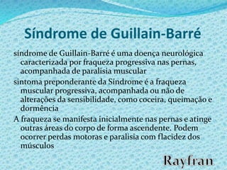 Síndrome de Guillain-Barré
síndrome de Guillain-Barré é uma doença neurológica
caracterizada por fraqueza progressiva nas pernas,
acompanhada de paralisia muscular
sintoma preponderante da Síndrome é a fraqueza
muscular progressiva, acompanhada ou não de
alterações da sensibilidade, como coceira, queimação e
dormência
A fraqueza se manifesta inicialmente nas pernas e atinge
outras áreas do corpo de forma ascendente. Podem
ocorrer perdas motoras e paralisia com flacidez dos
músculos
 