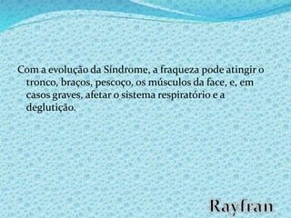 Com a evolução da Síndrome, a fraqueza pode atingir o
tronco, braços, pescoço, os músculos da face, e, em
casos graves, afetar o sistema respiratório e a
deglutição.
 