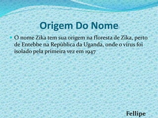 Origem Do Nome
 O nome Zika tem sua origem na floresta de Zika, perto
de Entebbe na República da Uganda, onde o vírus foi
isolado pela primeira vez em 1947
 