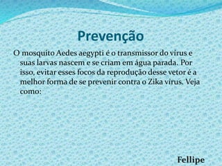 Prevenção
O mosquito Aedes aegypti é o transmissor do vírus e
suas larvas nascem e se criam em água parada. Por
isso, evitar esses focos da reprodução desse vetor é a
melhor forma de se prevenir contra o Zika vírus. Veja
como:
 