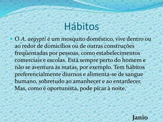 Hábitos
 O A. aegypti é um mosquito doméstico, vive dentro ou
ao redor de domicílios ou de outras construções
freqüentadas por pessoas, como estabelecimentos
comerciais e escolas. Está sempre perto do homem e
não se aventura às matas, por exemplo. Tem hábitos
preferencialmente diurnos e alimenta-se de sangue
humano, sobretudo ao amanhecer e ao entardecer.
Mas, como é oportunista, pode picar à noite.
 