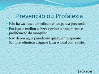 Prevenção ou Profalexia
 Não há vacinas ou medicamentos para a prevenção
 Por isso, o melhor a fazer é evitar o nascimento e
proliferação do mosquito;
 Não deixar água parada em qualquer recipiente.
Sempre eliminar a água e lavar o local com sabão.
 