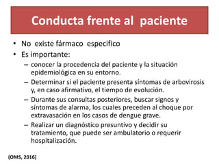 Conducta frente al paciente
• No existe fármaco especifico
• Es importante:
– conocer la procedencia del paciente y la situación
epidemiológica en su entorno.
– Determinar si el paciente presenta síntomas de arbovirosis
y, en caso afirmativo, el tiempo de evolución.
– Durante sus consultas posteriores, buscar signos y
síntomas de alarma, los cuales preceden al choque por
extravasación en los casos de dengue grave.
– Realizar un diagnóstico presuntivo y decidir su
tratamiento, que puede ser ambulatorio o requerir
hospitalización.
(OMS, 2016)
 