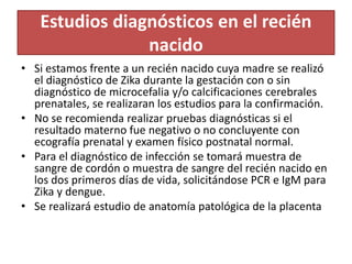 Estudios diagnósticos en el recién
nacido
• Si estamos frente a un recién nacido cuya madre se realizó
el diagnóstico de Zika durante la gestación con o sin
diagnóstico de microcefalia y/o calcificaciones cerebrales
prenatales, se realizaran los estudios para la confirmación.
• No se recomienda realizar pruebas diagnósticas si el
resultado materno fue negativo o no concluyente con
ecografía prenatal y examen físico postnatal normal.
• Para el diagnóstico de infección se tomará muestra de
sangre de cordón o muestra de sangre del recién nacido en
los dos primeros días de vida, solicitándose PCR e IgM para
Zika y dengue.
• Se realizará estudio de anatomía patológica de la placenta
 