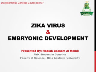 ZIKA VIRUS
&
EMBRYONIC DEVELOPMENT
Presented By: Hadiah Bassam Al Mahdi
PhD. Student in Genetics
Faculty of Science , King Adulaziz University
Developmental Genetics Course Bio707
 