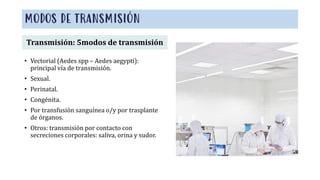 MODOS DE TRANSMISIÓN
• Vectorial (Aedes spp – Aedes aegypti):
principal vía de transmisión.
• Sexual.
• Perinatal.
• Congénita.
• Por transfusión sanguínea o/y por trasplante
de órganos.
• Otros: transmisión por contacto con
secreciones corporales: saliva, orina y sudor.
Transmisión: 5modos de transmisión
 