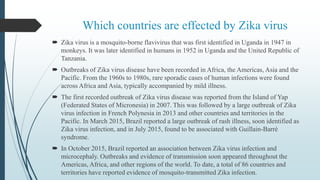 Which countries are effected by Zika virus
 Zika virus is a mosquito-borne flavivirus that was first identified in Uganda in 1947 in
monkeys. It was later identified in humans in 1952 in Uganda and the United Republic of
Tanzania.
 Outbreaks of Zika virus disease have been recorded in Africa, the Americas, Asia and the
Pacific. From the 1960s to 1980s, rare sporadic cases of human infections were found
across Africa and Asia, typically accompanied by mild illness.
 The first recorded outbreak of Zika virus disease was reported from the Island of Yap
(Federated States of Micronesia) in 2007. This was followed by a large outbreak of Zika
virus infection in French Polynesia in 2013 and other countries and territories in the
Pacific. In March 2015, Brazil reported a large outbreak of rash illness, soon identified as
Zika virus infection, and in July 2015, found to be associated with Guillain-Barré
syndrome.
 In October 2015, Brazil reported an association between Zika virus infection and
microcephaly. Outbreaks and evidence of transmission soon appeared throughout the
Americas, Africa, and other regions of the world. To date, a total of 86 countries and
territories have reported evidence of mosquito-transmitted Zika infection.
 