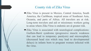 County risk of Zika Virus
Zika Virus is present in Mexico, Central America, South
America, the Caribbean, tropical areas of Southeast Asia,
Oceania, and parts of Africa. All travelers are at risk.
Long-term travelers and aid or missionary workers going
to areas where Zika Virus is endemic are at greater risk.
Zika Virus is associated with neurological complications:
Guillain-Barré syndrome (progressive muscle weakness
that can lead to temporary paralysis) and microcephaly
(decreased head size which may lead to developmental
delays) in infants born to pregnant women infected with
the virus.
 