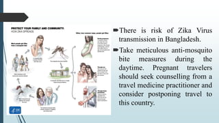There is risk of Zika Virus
transmission in Bangladesh.
Take meticulous anti-mosquito
bite measures during the
daytime. Pregnant travelers
should seek counselling from a
travel medicine practitioner and
consider postponing travel to
this country.
 