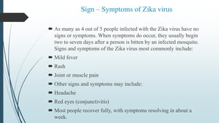 Sign – Symptoms of Zika virus
 As many as 4 out of 5 people infected with the Zika virus have no
signs or symptoms. When symptoms do occur, they usually begin
two to seven days after a person is bitten by an infected mosquito.
Signs and symptoms of the Zika virus most commonly include:
 Mild fever
 Rash
 Joint or muscle pain
 Other signs and symptoms may include:
 Headache
 Red eyes (conjunctivitis)
 Most people recover fully, with symptoms resolving in about a
week.
 
