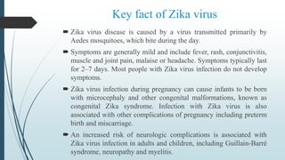 Key fact of Zika virus
 Zika virus disease is caused by a virus transmitted primarily by
Aedes mosquitoes, which bite during the day.
 Symptoms are generally mild and include fever, rash, conjunctivitis,
muscle and joint pain, malaise or headache. Symptoms typically last
for 2–7 days. Most people with Zika virus infection do not develop
symptoms.
 Zika virus infection during pregnancy can cause infants to be born
with microcephaly and other congenital malformations, known as
congenital Zika syndrome. Infection with Zika virus is also
associated with other complications of pregnancy including preterm
birth and miscarriage.
 An increased risk of neurologic complications is associated with
Zika virus infection in adults and children, including Guillain-Barré
syndrome, neuropathy and myelitis.
 