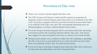 Prevention of Zika virus
 There is no vaccine to protect against the Zika virus.
 The CDC (Centers for Disease Control and Prevention) recommends all
pregnant women avoid traveling to areas where there is an outbreak of the Zika
virus. If you have a partner who lives in or has traveled to an area where there
is an outbreak of the Zika virus, the CDC recommends abstaining from sex
during pregnancy or using a condom during sexual contact.
 If you are trying to become pregnant, talk to your doctor about any upcoming
travel plans and the risk of getting infected with the Zika virus. Your doctor
may suggest you and your partner wait to try to conceive for several months.
 During sexual contact, use a condom to reduce the risk of getting or spreading
the Zika virus if you or your partner lives in or has traveled to an area where
there is an outbreak of Zika virus. Or avoid sexual contact.
 If you are living or traveling in tropical areas where the Zika virus is known to
be, these tips may help reduce your risk of mosquito bites:
 