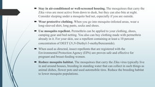  Stay in air-conditioned or well-screened housing. The mosquitoes that carry the
Zika virus are most active from dawn to dusk, but they can also bite at night.
Consider sleeping under a mosquito bed net, especially if you are outside.
 Wear protective clothing. When you go into mosquito-infested areas, wear a
long-sleeved shirt, long pants, socks and shoes.
 Use mosquito repellent. Permethrin can be applied to your clothing, shoes,
camping gear and bed netting. You also can buy clothing made with permethrin
already in it. For your skin, use a repellent containing at least a 10 percent
concentration of DEET (N,N-Diethyl-3-methylbenzamide).
 When used as directed, insect repellents that are registered with the
Environmental Protection Agency (EPA) are proven safe and effective for
pregnant and breast-feeding women.
 Reduce mosquito habitat. The mosquitoes that carry the Zika virus typically live
in and around houses, breeding in standing water that can collect in such things as
animal dishes, flower pots and used automobile tires. Reduce the breeding habitat
to lower mosquito populations.
 