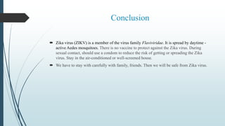 Conclusion
 Zika virus (ZIKV) is a member of the virus family Flaviviridae. It is spread by daytime -
active Aedes mosquitoes. There is no vaccine to protect against the Zika virus. During
sexual contact, should use a condom to reduce the risk of getting or spreading the Zika
virus. Stay in the air-conditioned or well-screened house.
 We have to stay with carefully with family, friends. Then we will be safe from Zika virus.
 