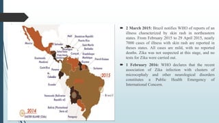  2 March 2015: Brazil notifies WHO of reports of an
illness characterized by skin rash in northeastern
states. From February 2015 to 29 April 2015, nearly
7000 cases of illness with skin rash are reported in
theses states. All cases are mild, with no reported
deaths. Zika was not suspected at this stage, and no
tests for Zika were carried out.
 1 February 2016: WHO declares that the recent
association of Zika infection with clusters of
microcephaly and other neurological disorders
constitutes a Public Health Emergency of
International Concern.
 
