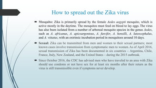 How to spread out the Zika virus
 Mosquito: Zika is primarily spread by the female Aedes aegypti mosquito, which is
active mostly in the daytime. The mosquitos must feed on blood to lay eggs. The virus
has also been isolated from a number of arboreal mosquito species in the genus Aedes,
such as A. africanus, A. apicoargenteus, A. furcifer, A. hensilli, A. luteocephalus,
and A. vittatus, with an extrinsic incubation period in mosquitoes around 10 days.
 Sexual: Zika can be transmitted from men and women to their sexual partners; most
known cases involve transmission from symptomatic men to women.As of April 2016,
sexual transmission of Zika has been documented in six countries – Argentina, Chile,
France, Italy, New Zealand, and the United States – during the 2015 outbreak.
 Since October 2016, the CDC has advised men who have traveled to an area with Zika
should use condoms or not have sex for at least six months after their return as the
virus is still transmissible even if symptoms never develop.
 