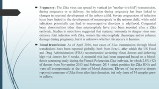  Pregnancy: The Zika virus can spread by vertical (or "mother-to-child") transmission,
during pregnancy or at delivery. An infection during pregnancy has been linked to
changes in neuronal development of the unborn child. Severe progressions of infection
have been linked to the development of microcephaly in the unborn child, while mild
infections potentially can lead to neurocognitive disorders in adulthood. Congenital
brain abnormalities other than microcephaly have also been reported after a Zika
outbreak. Studies in mice have suggested that maternal immunity to dengue virus may
enhance fetal infection with Zika, worsen the microcephaly phenotype and/or enhance
damage during pregnancy, but it is unknown whether this occurs in humans.
 Blood transfusion: As of April 2016, two cases of Zika transmission through blood
transfusions have been reported globally, both from Brazil, after which the US Food
and Drug Administration (FDA) recommended screening blood donors and deferring
high-risk donors for 4 weeks. A potential risk had been suspected based on a blood-
donor screening study during the French Polynesian Zika outbreak, in which 2.8% (42)
of donors from November 2013 and February 2014 tested positive for Zika RNA and
were all asymptomatic at the time of blood donation. Eleven of the positive donors
reported symptoms of Zika fever after their donation, but only three of 34 samples grew
in culture.
 