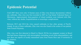 Epidemic Potential
Until 2007 there were only 14 human cases of Zika virus disease documented, without
any outbreaks. Zika virus was first recorded in 2007 on Yap Island, Federated States of
Micronesia. Approximately three-quarters of island residents were infected with Zika
virus, without any deaths, hospitalizations or neurologic complications.
Between 2013 and 2014 the virus caused outbreaks in four other groups of Pacific
islands. In one of these outbreaks, Zika virus was also found in the semen of one patient
from French Polynesia.
Zika virus was first detected in Brazil in March 2015in two pregnant women in Brazil
that had fetuses diagnosed with microcephaly (including severe brain abnormalities), and
now there are reports of locally transmitted cases from Puerto Rico and 19 territories in
the America.
 