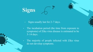 Signs
• Signs usually last for 2–7 days.
• The incubation period (the time from exposure to
symptoms) of Zika virus disease is estimated to be
3–14 days.
• The majority of people infected with Zika virus
do not develop symptoms.
 