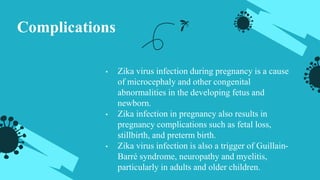Complications
• Zika virus infection during pregnancy is a cause
of microcephaly and other congenital
abnormalities in the developing fetus and
newborn.
• Zika infection in pregnancy also results in
pregnancy complications such as fetal loss,
stillbirth, and preterm birth.
• Zika virus infection is also a trigger of Guillain-
Barré syndrome, neuropathy and myelitis,
particularly in adults and older children.
 