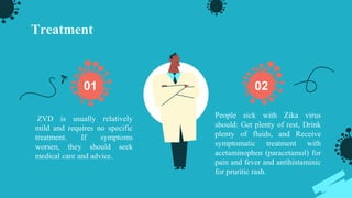 Treatment
ZVD is usually relatively
mild and requires no specific
treatment. If symptoms
worsen, they should seek
medical care and advice.
People sick with Zika virus
should: Get plenty of rest, Drink
plenty of fluids, and Receive
symptomatic treatment with
acetaminophen (paracetamol) for
pain and fever and antihistaminic
for pruritic rash.
01 02
 