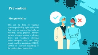 Prevention
Mosquito bites
This can be done by wearing
clothes (preferably light- coloured)
that cover as much of the body as
possible; using physical barriers
such as window screens or closing
doors and windows; sleeping
under mosquito nets; and using
insect repellent containing DEET,
IR3535 or icaridin according to
the product label instruction.
 