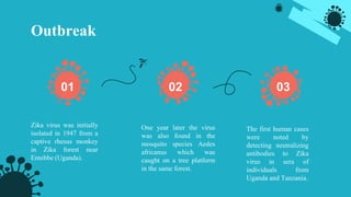 Outbreak
Zika virus was initially
isolated in 1947 from a
captive rhesus monkey
in Zika forest near
Entebbe (Uganda).
One year later the virus
was also found in the
mosquito species Aedes
africanus which was
caught on a tree platform
in the same forest.
The first human cases
were noted by
detecting neutralizing
antibodies to Zika
virus in sera of
individuals from
Uganda and Tanzania.
01 02 03
 