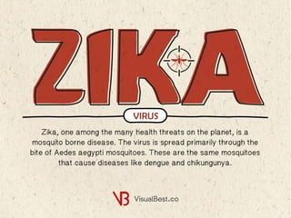 Zika, one among the many health threats on the planet, is a
mosquito borne disease. The virus is spread primarily through the
bite of Aedes aegypti mosquitoes. These are the same mosquitoes
that cause diseases like dengue and chikungunya.
VIRUS
 