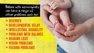 SEIZURES
DEVELOPMENTAL DELAY
INTELLECTUAL DISABILITY
PROBLEMS WITH BALANCE
HEARING LOSS
VISION PROBLEMS
FEEDING PROBLEMS
+
+
+
+
+
+
+
Babies with microcephaly
can have a range of
other problems such as:
 