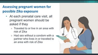 • At each prenatal care visit, all
pregnant women should be
asked if they
» Traveled to or live in an area with
risk of Zika
» Had sex without a condom with a
partner who lives in or traveled to
an area with risk of Zika
Assessing pregnant women for
possible Zika exposure
 