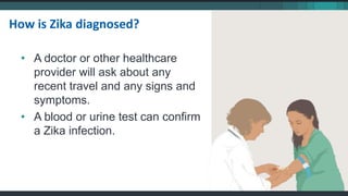 • A doctor or other healthcare
provider will ask about any
recent travel and any signs and
symptoms.
• A blood or urine test can confirm
a Zika infection.
How is Zika diagnosed?
 