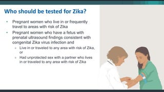 • Pregnant women who live in or frequently
travel to areas with risk of Zika
• Pregnant women who have a fetus with
prenatal ultrasound findings consistent with
congenital Zika virus infection and
» Live in or traveled to any area with risk of Zika,
or
» Had unprotected sex with a partner who lives
in or traveled to any area with risk of Zika
Who should be tested for Zika?
 