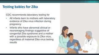 CDC recommends laboratory testing for
• All infants born to mothers with laboratory
evidence of Zika virus infection during
pregnancy
• Infants who have abnormal clinical or
neuroimaging findings suggestive of
congenital Zika syndrome and a mother
with a possible exposure to Zika virus,
regardless of maternal Zika virus testing
results
Testing babies for Zika
 