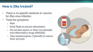 • There is no specific medicine or vaccine
for Zika virus infection.
• Treat the symptoms
» Rest
» Drink fluids to prevent dehydration
» Do not take aspirin or other non-steroidal
anti-inflammatory drugs (NSAIDS)
» Take acetaminophen (Tylenol®) to reduce
fever and pain
How is Zika treated?
 