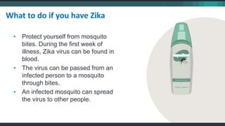 • Protect yourself from mosquito
bites. During the first week of
illness, Zika virus can be found in
blood.
• The virus can be passed from an
infected person to a mosquito
through bites.
• An infected mosquito can spread
the virus to other people.
What to do if you have Zika
 