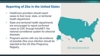 • Healthcare providers should report
cases to their local, state, or territorial
health department.
• State and territorial health departments
are encouraged to report confirmed
cases to CDC through ArboNET, the
national surveillance system for arboviral
diseases.
• Pregnant women with any lab evidence
of possible Zika virus infection should be
reported to the US Zika Pregnancy
Registry.
Reporting of Zika in the United States
2017 Case Counts in the US
 