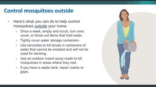 • Here’s what you can do to help control
mosquitoes outside your home
» Once a week, empty and scrub, turn over,
cover, or throw out items that hold water.
» Tightly cover water storage containers.
» Use larvicides to kill larvae in containers of
water that cannot be emptied and will not be
used for drinking.
» Use an outdoor insect spray made to kill
mosquitoes in areas where they rest.
» If you have a septic tank, repair cracks or
gaps.
Control mosquitoes outside
 