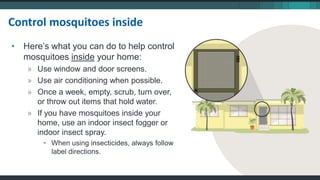 • Here’s what you can do to help control
mosquitoes inside your home:
» Use window and door screens.
» Use air conditioning when possible.
» Once a week, empty, scrub, turn over,
or throw out items that hold water.
» If you have mosquitoes inside your
home, use an indoor insect fogger or
indoor insect spray.
• When using insecticides, always follow
label directions.
Control mosquitoes inside
 
