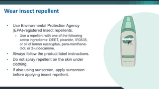 • Use Environmental Protection Agency
(EPA)-registered insect repellents.
» Use a repellent with one of the following
active ingredients: DEET, picaridin, IR3535,
or oil of lemon eucalyptus, para-menthane-
diol, or 2-undecanone.
• Always follow the product label instructions.
• Do not spray repellent on the skin under
clothing.
• If also using sunscreen, apply sunscreen
before applying insect repellent.
Wear insect repellent
 