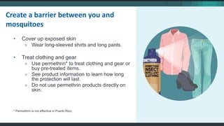 • Cover up exposed skin
» Wear long-sleeved shirts and long pants.
• Treat clothing and gear
» Use permethrin* to treat clothing and gear or
buy pre-treated items.
» See product information to learn how long
the protection will last.
» Do not use permethrin products directly on
skin.
* Permethrin is not effective in Puerto Rico.
Create a barrier between you and
mosquitoes
 