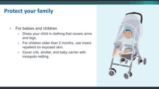 • For babies and children
» Dress your child in clothing that covers arms
and legs.
» For children older than 2 months, use insect
repellent on exposed skin.
» Cover crib, stroller, and baby carrier with
mosquito netting.
Protect your family
 