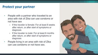 Protect your partner
• People with a partner who traveled to an
area with risk of Zika can use condoms or
not have sex
» If the traveler is female: For at least 8 weeks
after return, or after start of symptoms or
diagnosis
» If the traveler is male: For at least 6 months
after return, or after start of symptoms or
diagnosis
• People living in an area with risk of Zika
can use condoms or not have sex.
 