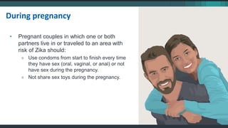 During pregnancy
• Pregnant couples in which one or both
partners live in or traveled to an area with
risk of Zika should:
» Use condoms from start to finish every time
they have sex (oral, vaginal, or anal) or not
have sex during the pregnancy.
» Not share sex toys during the pregnancy.
 