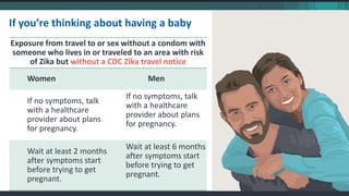 If you’re thinking about having a baby
Exposure from travel to or sex without a condom with
someone who lives in or traveled to an area with risk
of Zika but without a CDC Zika travel notice
Women Men
If no symptoms, talk
with a healthcare
provider about plans
for pregnancy.
If no symptoms, talk
with a healthcare
provider about plans
for pregnancy.
Wait at least 2 months
after symptoms start
before trying to get
pregnant.
Wait at least 6 months
after symptoms start
before trying to get
pregnant.
 