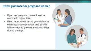 • If you are pregnant, do not travel to
areas with risk of Zika.
• If you must travel, talk to your doctor or
other healthcare provider and strictly
follow steps to prevent mosquito bites
during the trip.
Travel guidance for pregnant women
 